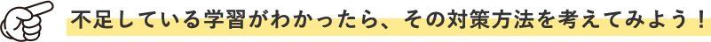 不足している学習がわかったら、その対策方法を考えてみよう！