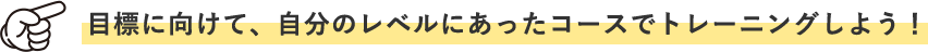 目標に向けて、自分のレベルにあったコースでトレーニングしよう！